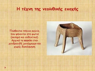 Η τέχνη της νεολιθικής εποχής 
Πλάθονται πήλινα αγγεία, 
που ψήνονται στη φωτιά 
(σκληρά και ανθεκτικά). 
Αρχικά τα αγγεία είναι 
χονδροειδή, μονόχρωμα και 
χωρίς διακόσμηση. 
 