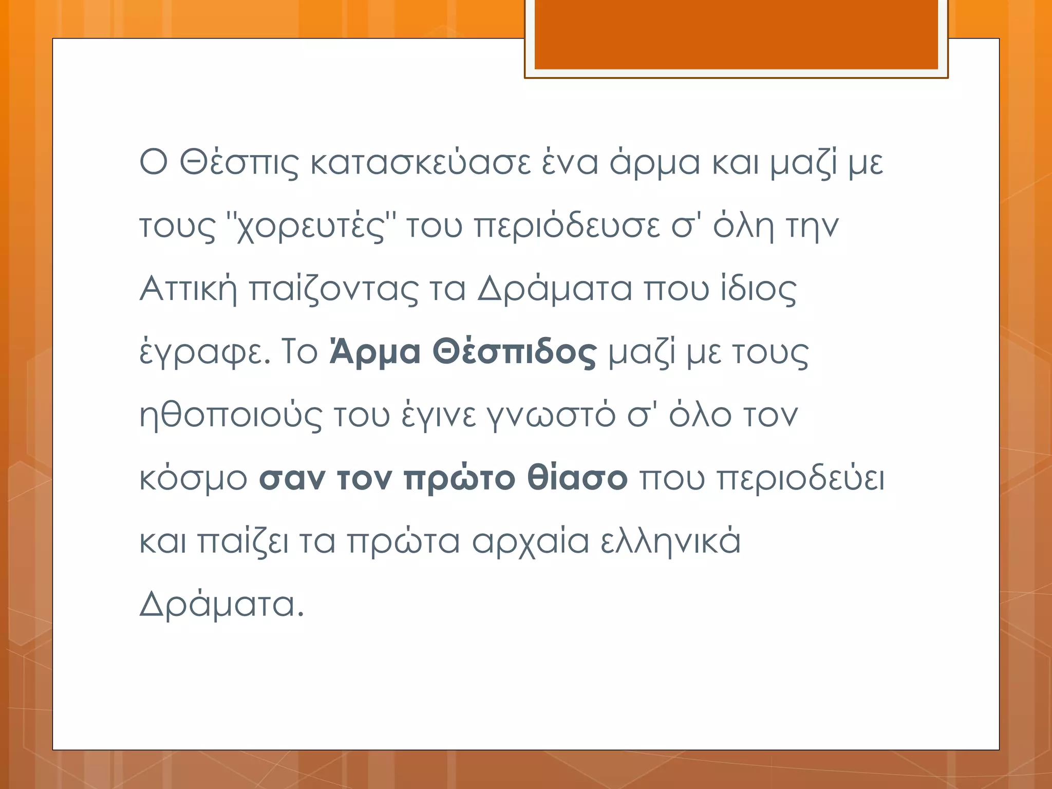 Ο Θέσπις κατασκεύασε ένα άρμα και μαζί με 
τους "χορευτές" του περιόδευσε σ' όλη την 
Αττική παίζοντας τα Δράματα που ίδιος 
έγραφε. Το Άρμα Θέσπιδος μαζί με τους 
ηθοποιούς του έγινε γνωστό σ' όλο τον 
κόσμο σαν τον πρώτο θίασο που περιοδεύει 
και παίζει τα πρώτα αρχαία ελληνικά 
Δράματα. 
 