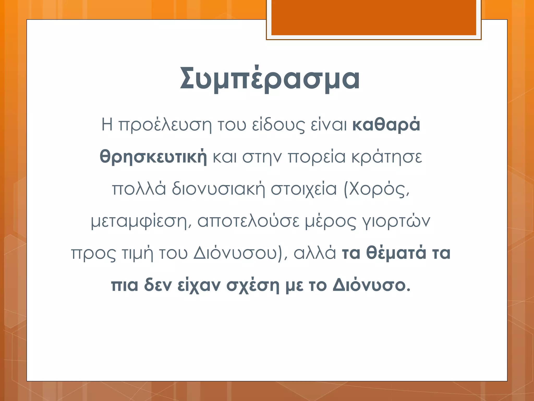 Συμπέρασμα 
Η προέλευση του είδους είναι καθαρά 
θρησκευτική και στην πορεία κράτησε 
πολλά διονυσιακή στοιχεία (Χορός, 
μεταμφίεση, αποτελούσε μέρος γιορτών 
προς τιμή του Διόνυσου), αλλά τα θέματά τα 
πια δεν είχαν σχέση με το Διόνυσο. 
 