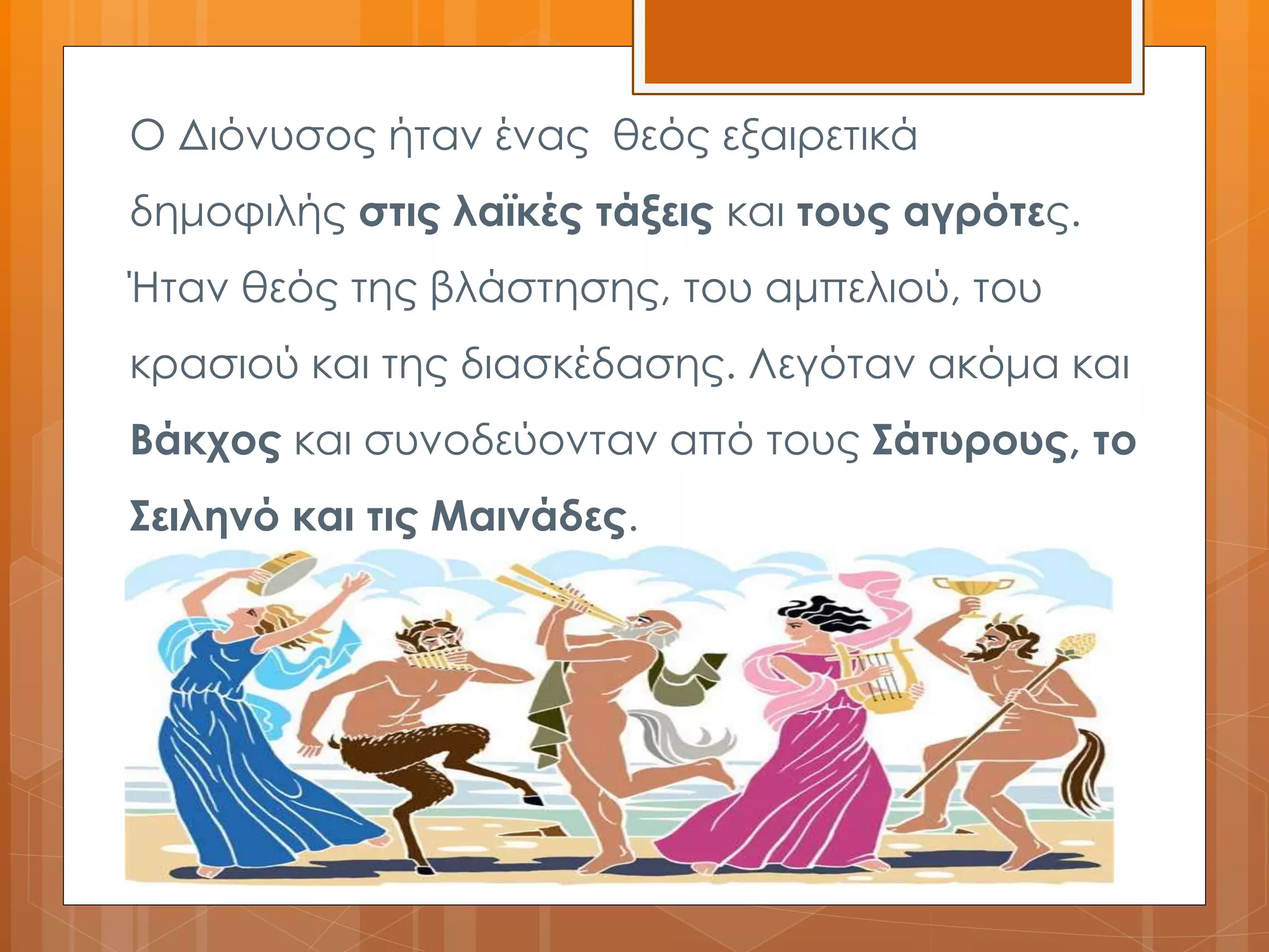 Ο Διόνυσος ήταν ένας θεός εξαιρετικά 
δημοφιλής στις λαϊκές τάξεις και τους αγρότες. 
Ήταν θεός της βλάστησης, του αμπελιού, του 
κρασιού και της διασκέδασης. Λεγόταν ακόμα και 
Βάκχος και συνοδεύονταν από τους Σάτυρους, το 
Σειληνό και τις Μαινάδες. 
 