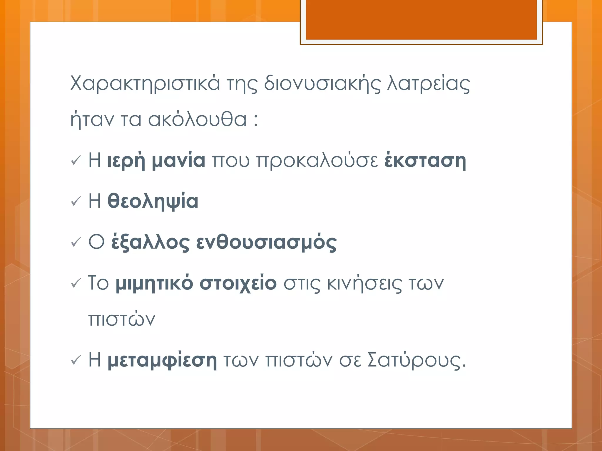 Χαρακτηριστικά της διονυσιακής λατρείας 
ήταν τα ακόλουθα : 
 Η ιερή μανία που προκαλούσε έκσταση 
 Η θεοληψία 
 Ο έξαλλος ενθουσιασμός 
 Το μιμητικό στοιχείο στις κινήσεις των 
πιστών 
 Η μεταμφίεση των πιστών σε Σατύρους. 
 