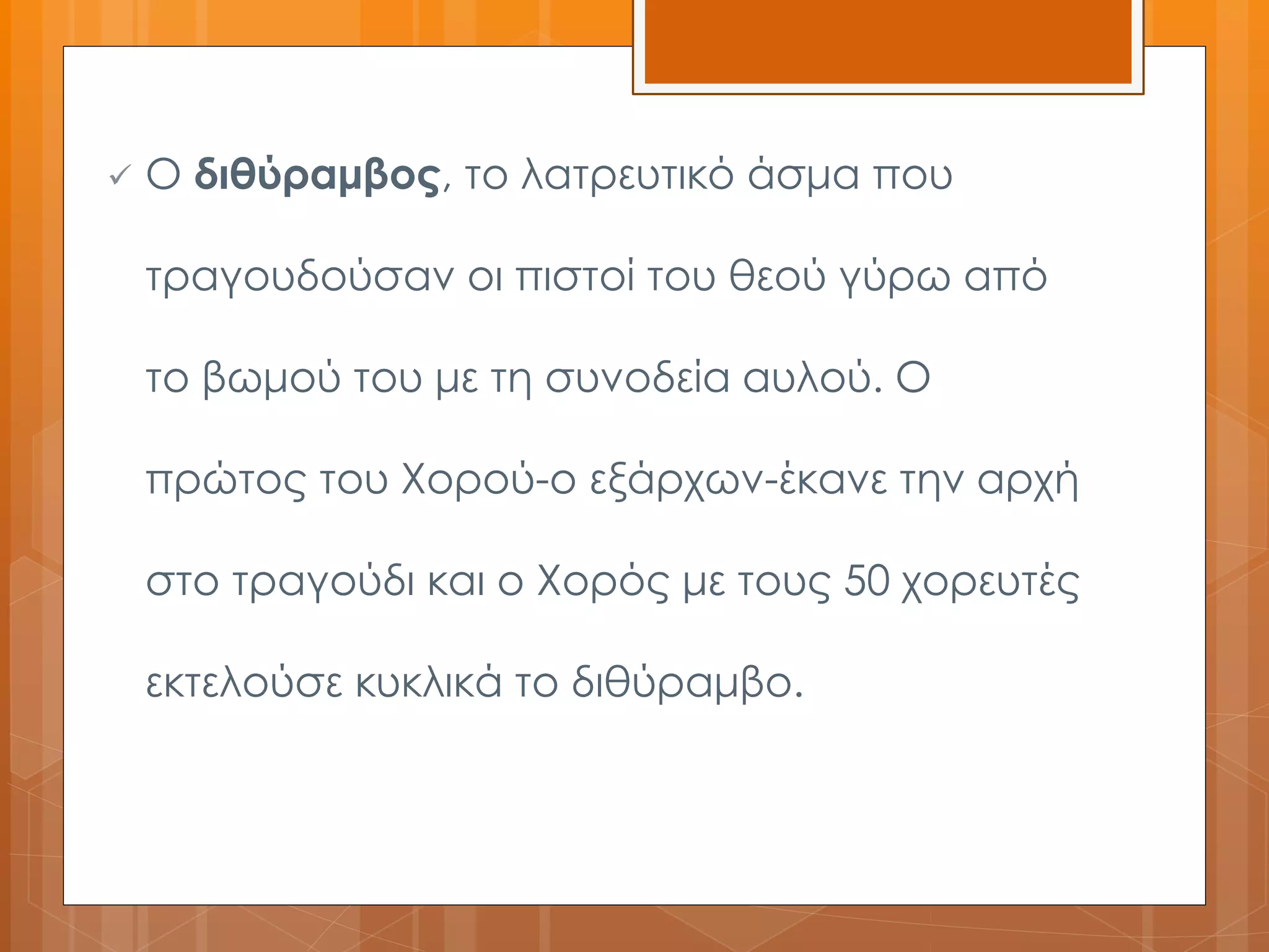  Ο διθύραμβος, το λατρευτικό άσμα που 
τραγουδούσαν οι πιστοί του θεού γύρω από 
το βωμού του με τη συνοδεία αυλού. Ο 
πρώτος του Χορού-ο εξάρχων-έκανε την αρχή 
στο τραγούδι και ο Χορός με τους 50 χορευτές 
εκτελούσε κυκλικά το διθύραμβο. 
 