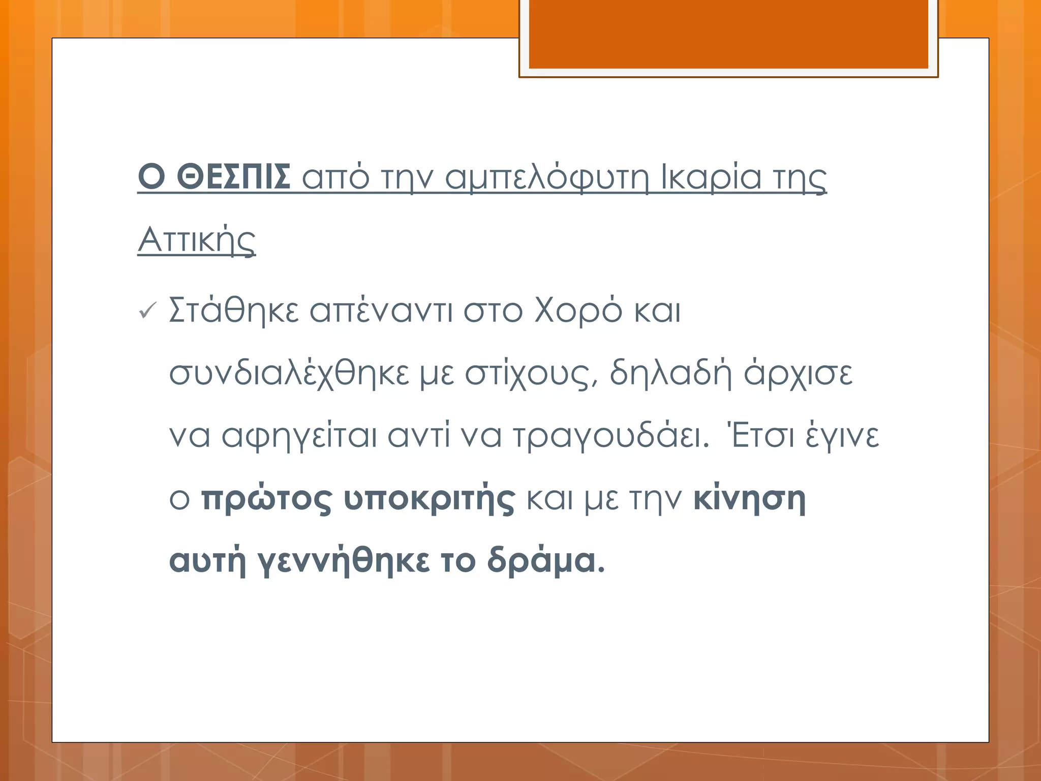 Ο ΘΕΣΠΙΣ από την αμπελόφυτη Ικαρία της 
Αττικής 
 Στάθηκε απέναντι στο Χορό και 
συνδιαλέχθηκε με στίχους, δηλαδή άρχισε 
να αφηγείται αντί να τραγουδάει. Έτσι έγινε 
ο πρώτος υποκριτής και με την κίνηση 
αυτή γεννήθηκε το δράμα. 
 