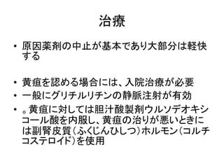 治療 
• 原因薬剤の中止が基本であり大部分は軽快 
する 
• 黄疸を認める場合には、入院治療が必要 
• 一般にグリチルリチンの静脈注射が有効 
• 。黄疸に対しては胆汁酸製剤ウルソデオキシ 
コール酸を内服し、黄疸の治りが悪いときに 
は副腎皮質（ふくじんひしつ）ホルモン（コルチ 
コステロイド）を使用 
 