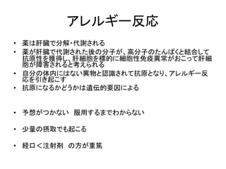 アレルギー反応 
• 薬は肝臓で分解・代謝される 
• 薬が肝臓で代謝された後の分子が、高分子のたんぱくと結合して 
抗原性を獲得し、肝細胞を標的に細胞性免疫異常がおこって肝細 
胞が障害されると考えられる 
• 自分の体内にはない異物と認識されて抗原となり、アレルギー反 
応を引き起こす 
• 抗原になるかどうかは遺伝的要因による 
• 予想がつかない服用するまでわからない 
• 少量の摂取でも起こる 
• 経口＜注射剤の方が重篤 
 