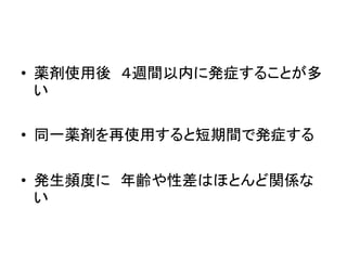 • 薬剤使用後４週間以内に発症することが多 
い 
• 同一薬剤を再使用すると短期間で発症する 
• 発生頻度に年齢や性差はほとんど関係な 
い 
 