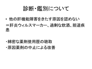 診断・鑑別について 
• 他の肝機能障害をきたす原因を認めない 
＝肝炎ウィルスマーカー、過剰な飲酒、胆道疾 
患 
・綿密な薬剤使用歴の聴取 
・原因薬剤の中止による改善 
 