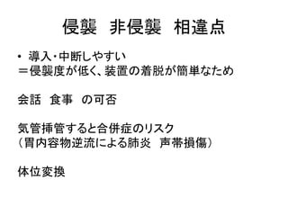 侵襲非侵襲相違点 
• 導入・中断しやすい 
＝侵襲度が低く、装置の着脱が簡単なため 
会話食事の可否 
気管挿管すると合併症のリスク 
（胃内容物逆流による肺炎声帯損傷） 
体位変換 
 