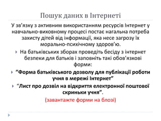Пошук даних в Інтернеті 
У зв’язку з активним використанням ресурсів Інтернет у 
навчально-виховному процесі постає нагальна потреба 
захисту дітей від інформації, яка несе загрозу їх 
морально-психічному здоров’ю. 
 На батьківських зборах проведіть бесіду з інтернет 
безпеки для батьків і заповніть такі обов’язкові 
форми: 
 ”Форма батьківського дозволу для публікації роботи 
учня в мережі Інтернет” 
 “Лист про дозвіл на відкриття електронної поштової 
скриньки учня”. 
(завантажте форми на блозі) 
 