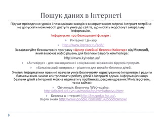 Пошук даних в Інтернеті 
Під час проведення уроків і позакласних заходів з використанням мережі Інтернет потрібно 
не допускати можливості доступу учнів до сайтів, що містять жорстоку і аморальну 
інформацію. 
Інформуємо про безкоштовні фільтри : 
 Интернет Цензор 
 http://www.icensor.ru/soft/; 
Завантажуйте безкоштовну програму «Центр сімейної безпеки Київстар» від Microsoft, 
який включає набір рішень для безпеки Вашого комп'ютера: 
http://www.kyivstar.ua/ 
 «Антивірус» - для знаходження і «лікування» заражених вірусом програм. 
 «Батьківський контроль» - рішення для онлайн-безпеки дітей. 
Учителі інформатики повинні навчати учнів безпечному користуванню Інтернетом і радити 
батькам яким чином контролювати роботу дітей в Інтернеті вдома. Інформацію щодо 
безпеки дітей в Інтернеті можна отримати у посібниках, рекомендованих Міністерством, 
та на сайтах: 
 On-ляндія: Безпечна Web-країна: 
http://disted.edu.vn.ua/media/bp/html/etusivu.htm; 
 Безпека в Інтернеті http://bezpeka.ho.ua/. 
Варто знати http://www.google.com/intl/uk/goodtoknow/ 
 