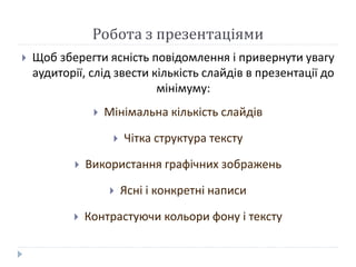 Робота з презентаціями 
 Щоб зберегти ясність повідомлення і привернути увагу 
аудиторії, слід звести кількість слайдів в презентації до 
мінімуму: 
 Мінімальна кількість слайдів 
 Чітка структура тексту 
 Використання графічних зображень 
 Ясні і конкретні написи 
 Контрастуючи кольори фону і тексту 
 
