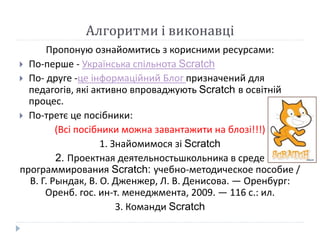 Алгоритми і виконавці 
Пропоную ознайомитись з корисними ресурсами: 
 По-перше - Українська спільнота Scratch 
 По- друге -це інформаційний Блог призначений для 
педагогів, які активно впроваджують Scratch в освітній 
процес. 
 По-третє це посібники: 
(Всі посібники можна завантажити на блозі!!!) 
1. Знайомимося зі Scratch 
2. Проектная деятельностьшкольника в среде 
программирования Scratch: учебно-методическое пособие / 
В. Г. Рындак, В. О. Дженжер, Л. В. Денисова. — Оренбург: 
Оренб. гос. ин-т. менеджмента, 2009. — 116 с.: ил. 
3. Команди Scratch 
 