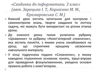 «Сходинки до інформатики. 3 клас» 
(авт. Зарецька І. Т., Корнієнко М. М., 
Крамаровська С. М.) 
 Кожний урок містить запитання для контролю і 
самоконтролю знань, творче завдання та логічну 
задачу, які можуть бути використані на різних етапах 
уроку. 
 До кожного уроку також уключено рубрику 
«Цікавинки» та рубрику «Комп’ютерний словничок», 
яка містить поняття, з якими учень ознайомився на 
уроці, що сприятиме кращому засвоєнню 
навчального матеріалу. 
 У кінці підручника подано «Словничок», у якому 
наведено тлумачення основних понять, вірші-вправи 
для проведення фізкультхвилинок, уміщено основні 
правила роботи з комп’ютером. 
 