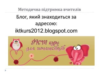 Методична підтримка вчителів 
Блог, який знаходиться за 
адресою: 
iktkurs2012.blogspot.com 
 