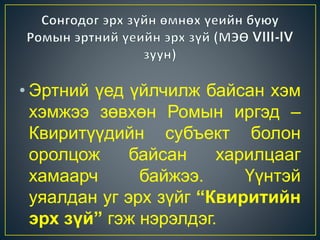 • Эртний үед үйлчилж байсан хэм 
хэмжээ зөвхөн Ромын иргэд – 
Квиритүүдийн субъект болон 
оролцож байсан харилцааг 
хамаарч байжээ. Үүнтэй 
уяалдан уг эрх зүйг “Квиритийн 
эрх зүй” гэж нэрэлдэг. 
