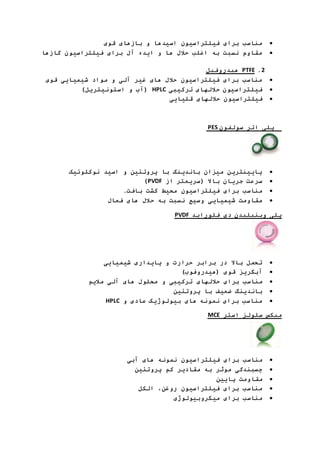 مناسب برای فیلتراسیون اسیدها و بازهای قوی  
مقاوم نسبت به اغلب حلال ها و ایده آل برای فیلتراسیون گازها  
هیدروفیل PTFE .1 
مناسب برای فیلتراسیون حلال های غیر آلی و مواد شیمیایی قوی  
آب و استونیتریل( ( HPLC فیلتراسیون حلالهای ترکیبی  
فیلتراسیون حلالهای قلیایی  
PES پلی اتر سولفون 
پایینترین میزان باندینگ با پروتئین و اسید نوکلوئیک  
)PVDF سرعت جریان بالا )سریعتر از  
مناسب برای فیلتراسیون محیط کشت بافت.  
مقاومت شیمیایی وسیع نسبت به حلال های فعال  
PVDF پلی وینیلیدن دی فلوراید 
تحمل بالا در برابر حرارت و پایداری شیمیایی  
آبگریز قوی )هیدروفوب(  
مناسب برای حلالهای ترکیبی و محلول های آلی ملایم  
باندینگ ضعیف با پروتئین  
HPLC مناسب برای نمونه های بیولوژیک عادی و  
MCE میکس سلولز استر 
مناسب برای فیلتراسیون نمونه های آبی  
چسبندگی موثر به مقادیر کم پروتئین  
مقاومت پایین  
مناسب برای فیلتراسیون روغن، الکل  
مناسب برای میکروبیولوژی  
 
