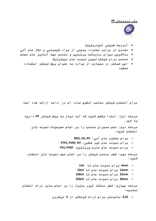 PP پلی پروپیلن 
آبدوست طبیعی )هیدروفیل(  
مقاوم در برابر محدوده وسیعی از مواد شیمیایی و حلال های آلی  
بالاترین میزان بازیافت پروتئین و مناسب جهت آنالیز های حساس  
مناسب برای فیلتراسیون نمونه های بیولوژیک  
این فیلتر در بسیاری از موارد به عنوان پیش فیلتر استفاده  
میشود 
برای انتخاب فیلتر مناسب الگوی ساده ای در ادامه ارائه شده است: 
دارید PP مرحله اول: ابتدا مشخص کنید که آیا نیاز به پیش فیلتر 
یا خیر. 
مرحله دوم: جنس ممبران مناسب را بر اساس خصوصیات نمونه تان 
انتخاب کنید: 
MCE, CA, NY : - برای محلول های آبی 
PTFE, PVDF, NY : - برای نمونه های غیر قطبی 
PES, PVDF : - برای نمونه های حاوی پروتئین 
مرحله سوم: قطر مناسب فیلتر را بر اساس حجم نمونه تان انتخاب 
کنید: 
1ml 4 برای نمونه های تا mm - 
10ml 13 برای نمونه های تا mm - 
100ml 25 برای نمونه های تا mm - 
250ml 30 برای نمونه های تا mm - 
مرحله چهارم: قطر منافذ )پور سایز( را بر اساس سایز ذرات انتخاب 
نمایید: 
7.11 نانومتر برای ذرات کوچکتر از 3 میکرون - 
 