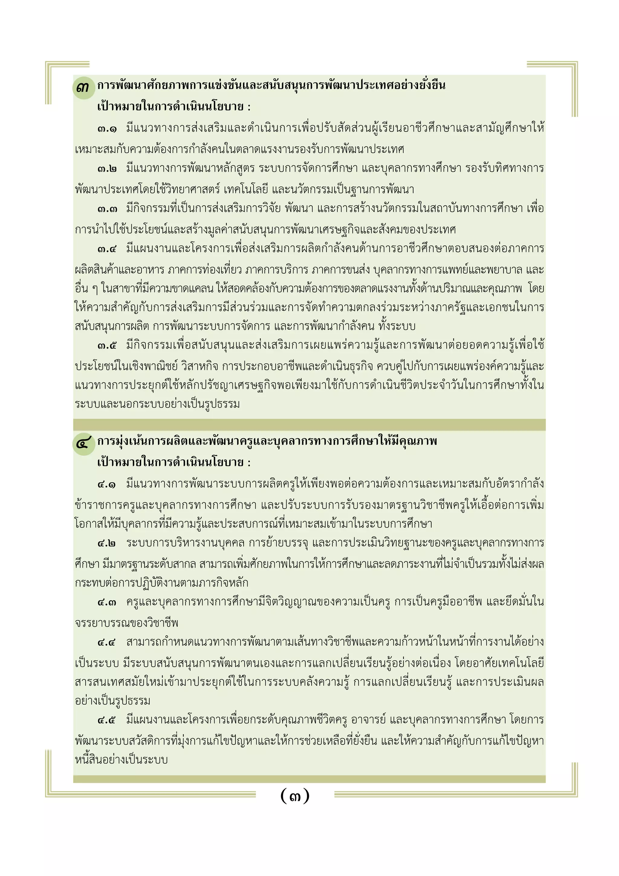๓ 
๓. การพัฒนาศักยภาพการแข่งขันและสนับสนุนการพัฒนาประเทศอย่างยัง่ยืน 
เป้าหมายในการดำเนินนโยบาย : 
๓.๑ มีแนวทางการส่งเสริมและดำเนินการเพื่อปรับสัดส่วนผู้เรียนอาชีวศึกษาและสามัญศึกษาให้ 
เหมาะสมกับความต้องการกำลังคนในตลาดแรงงานรองรับการพัฒนาประเทศ 
๓.๒ มีแนวทางการพัฒนาหลักสูตร ระบบการจัดการศึกษา และบุคลากรทางศึกษา รองรับทิศทางการ 
พัฒนาประเทศโดยใช้วิทยาศาสตร์ เทคโนโลยี และนวัตกรรมเป็นฐานการพัฒนา 
๓.๓ มีกิจกรรมที่เป็นการส่งเสริมการวิจัย พัฒนา และการสร้างนวัตกรรมในสถาบันทางการศึกษา เพื่อ 
การนำไปใช้ประโยชน์และสร้างมูลค่าสนับสนุนการพัฒนาเศรษฐกิจและสังคมของประเทศ 
๓.๔ มีแผนงานและโครงการเพื่อส่งเสริมการผลิตกำลังคนด้านการอาชีวศึกษาตอบสนองต่อภาคการ 
ผลิตสินค้าและอาหาร ภาคการท่องเที่ยว ภาคการบริการ ภาคการขนส่ง บุคลากรทางการแพทย์และพยาบาล และ 
อื่น ๆ ในสาขาที่มีความขาดแคลน ให้สอดคล้องกับความต้องการของตลาดแรงงานทั้งด้านปริมาณและคุณภาพ โดย 
ให้ความสำคัญกับการส่งเสริมการมีส่วนร่วมและการจัดทำความตกลงร่วมระหว่างภาครัฐและเอกชนในการ 
สนับสนุนการผลิต การพัฒนาระบบการจัดการ และการพัฒนากำลังคน ทั้งระบบ 
๓.๕ มีกิจกรรมเพื่อสนับสนุนและส่งเสริมการเผยแพร่ความรู้และการพัฒนาต่อยอดความรู้เพื่อใช้ 
ประโยชน์ในเชิงพาณิชย์ วิสาหกิจ การประกอบอาชีพและดำเนินธุรกิจ ควบคู่ไปกับการเผยแพร่องค์ความรู้และ 
แนวทางการประยุกต์ใช้หลักปรัชญาเศรษฐกิจพอเพียงมาใช้กับการดำเนินชีวิตประจำวันในการศึกษาทั้งใน 
ระบบและนอกระบบอย่างเป็นรูปธรรม 
๔. การมุ่งเน้นการผลิตและพัฒนาครูและบุคลากรทางการศึกษาให้มีคุณภาพ 
เป้าหมายในการดำเนินนโยบาย : 
๔.๑ มีแนวทางการพัฒนาระบบการผลิตครูให้เพียงพอต่อความต้องการและเหมาะสมกับอัตรากำลัง 
๔ 
ข้าราชการครูและบุคลากรทางการศึกษา และปรับระบบการรับรองมาตรฐานวิชาชีพครูให้เอื้อต่อการเพิ่ม 
โอกาสให้มีบุคลากรที่มีความรู้และประสบการณ์ที่เหมาะสมเข้ามาในระบบการศึกษา 
๔.๒ ระบบการบริหารงานบุคคล การย้ายบรรจุ และการประเมินวิทยฐานะของครูและบุคลากรทางการ 
ศึกษา มีมาตรฐานระดับสากล สามารถเพิ่มศักยภาพในการให้การศึกษาและลดภาระงานที่ไม่จำเป็นรวมทั้งไม่ส่งผล 
กระทบต่อการปฏิบัติงานตามภารกิจหลัก 
๔.๓ ครูและบุคลากรทางการศึกษามีจิตวิญญาณของความเป็นครู การเป็นครูมืออาชีพ และยึดมั่นใน 
(๓) 
จรรยาบรรณของวิชาชีพ 
๔.๔ สามารถกำหนดแนวทางการพัฒนาตามเส้นทางวิชาชีพและความก้าวหน้าในหน้าที่การงานได้อย่าง 
เป็นระบบ มีระบบสนับสนุนการพัฒนาตนเองและการแลกเปลี่ยนเรียนรู้อย่างต่อเนื่อง โดยอาศัยเทคโนโลยี 
สารสนเทศสมัยใหม่เข้ามาประยุกต์ใช้ในการระบบคลังความรู้ การแลกเปลี่ยนเรียนรู้ และการประเมินผล 
อย่างเป็นรูปธรรม 
๔.๕ มีแผนงานและโครงการเพื่อยกระดับคุณภาพชีวิตครู อาจารย์ และบุคลากรทางการศึกษา โดยการ 
พัฒนาระบบสวัสดิการที่มุ่งการแก้ไขปัญหาและให้การช่วยเหลือที่ยั่งยืน และให้ความสำคัญกับการแก้ไขปัญหา 
หนี้สินอย่างเป็นระบบ 
 