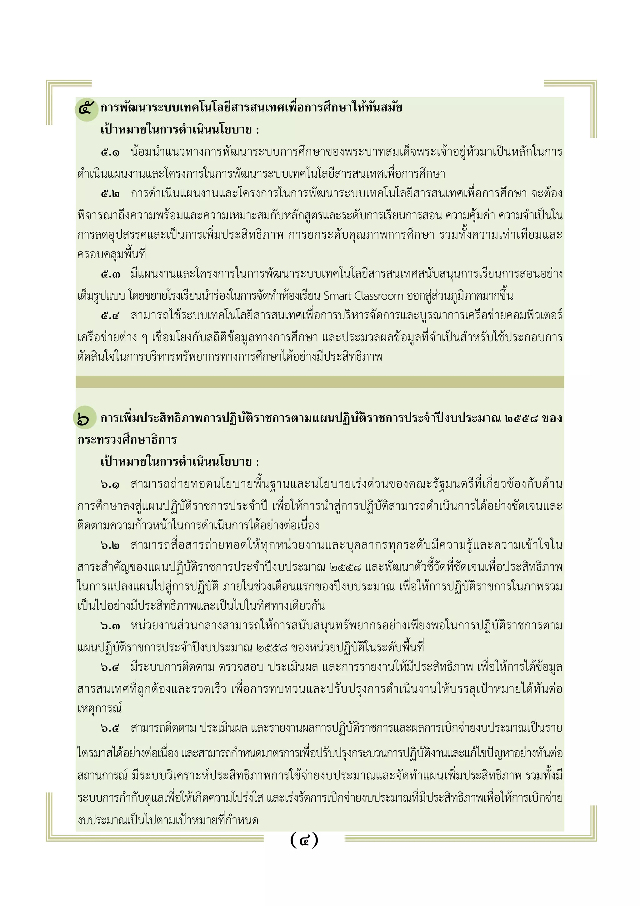 ๕. การพัฒนาระบบเทคโนโลยีสารสนเทศเพื่อการศึกษาให้ทันสมัย 
เป้าหมายในการดำเนินนโยบาย : 
๕.๑ น้อมนำแนวทางการพัฒนาระบบการศึกษาของพระบาทสมเด็จพระเจ้าอยู่หัวมาเป็นหลักในการ 
ดำเนินแผนงานและโครงการในการพัฒนาระบบเทคโนโลยีสารสนเทศเพื่อการศึกษา 
๕.๒ การดำเนินแผนงานและโครงการในการพัฒนาระบบเทคโนโลยีสารสนเทศเพื่อการศึกษา จะต้อง 
พิจารณาถึงความพร้อมและความเหมาะสมกับหลักสูตรและระดับการเรียนการสอน ความคุ้มค่า ความจำเป็นใน 
การลดอุปสรรคและเป็นการเพิ่มประสิทธิภาพ การยกระดับคุณภาพการศึกษา รวมทั้งความเท่าเทียมและ 
ครอบคลุมพื้นที่ 
๕.๓ มีแผนงานและโครงการในการพัฒนาระบบเทคโนโลยีสารสนเทศสนับสนุนการเรียนการสอนอย่าง 
เต็มรูปแบบ โดยขยายโรงเรียนนำร่องในการจัดทำห้องเรียน Smart Classroom ออกสู่ส่วนภูมิภาคมากขึ้น 
๕.๔ สามารถใช้ระบบเทคโนโลยีสารสนเทศเพื่อการบริหารจัดการและบูรณาการเครือข่ายคอมพิวเตอร์ 
เครือข่ายต่าง ๆ เชื่อมโยงกับสถิติข้อมูลทางการศึกษา และประมวลผลข้อมูลที่จำเป็นสำหรับใช้ประกอบการ 
ตัดสินใจในการบริหารทรัพยากรทางการศึกษาได้อย่างมีประสิทธิภาพ 
๖. การเพิ่มประสิทธิภาพการปฏิบัติราชการตามแผนปฏิบัติราชการประจำปีงบประมาณ ๒๕๕๘ ของ 
กระทรวงศึกษาธิการ 
เป้าหมายในการดำเนินนโยบาย : 
๖.๑ สามารถถ่ายทอดนโยบายพื้นฐานและนโยบายเร่งด่วนของคณะรัฐมนตรีที่เกี่ยวข้องกับด้าน 
การศึกษาลงสู่แผนปฏิบัติราชการประจำปี เพื่อให้การนำสู่การปฏิบัติสามารถดำเนินการได้อย่างชัดเจนและ 
ติดตามความก้าวหน้าในการดำเนินการได้อย่างต่อเนื่อง 
๖.๒ สามารถสื่อสารถ่ายทอดให้ทุกหน่วยงานและบุคลากรทุกระดับมีความรู้และความเข้าใจใน 
สาระสำคัญของแผนปฏิบัติราชการประจำปีงบประมาณ ๒๕๕๘ และพัฒนาตัวชี้วัดที่ชัดเจนเพื่อประสิทธิภาพ 
ในการแปลงแผนไปสู่การปฏิบัติ ภายในช่วงเดือนแรกของปีงบประมาณ เพื่อให้การปฏิบัติราชการในภาพรวม 
เป็นไปอย่างมีประสิทธิภาพและเป็นไปในทิศทางเดียวกัน 
๖.๓ หน่วยงานส่วนกลางสามารถให้การสนับสนุนทรัพยากรอย่างเพียงพอในการปฏิบัติราชการตาม 
แผนปฏิบัติราชการประจำปีงบประมาณ ๒๕๕๘ ของหน่วยปฏิบัติในระดับพื้นที่ 
๖.๔ มีระบบการติดตาม ตรวจสอบ ประเมินผล และการรายงานให้มีประสิทธิภาพ เพื่อให้การได้ข้อมูล 
สารสนเทศที่ถูกต้องและรวดเร็ว เพื่อการทบทวนและปรับปรุงการดำเนินงานให้บรรลุเป้าหมายได้ทันต่อ 
เหตุการณ์ 
๖.๕ สามารถติดตาม ประเมินผล และรายงานผลการปฏิบัติราชการและผลการเบิกจ่ายงบประมาณเป็นราย 
ไตรมาสได้อย่างต่อเนื่อง และสามารถกำหนดมาตรการเพื่อปรับปรุงกระบวนการปฏิบัติงานและแก้ไขปัญหาอย่างทันต่อ 
สถานการณ์ มีระบบวิเคราะห์ประสิทธิภาพการใช้จ่ายงบประมาณและจัดทำแผนเพิ่มประสิทธิภาพ รวมทั้งมี 
ระบบการกำกับดูแลเพื่อให้เกิดความโปร่งใส และเร่งรัดการเบิกจ่ายงบประมาณที่มีประสิทธิภาพเพื่อให้การเบิกจ่าย 
งบประมาณเป็นไปตามเป้าหมายที่กำหนด 
(๔) 
๕ 
๖ 
 