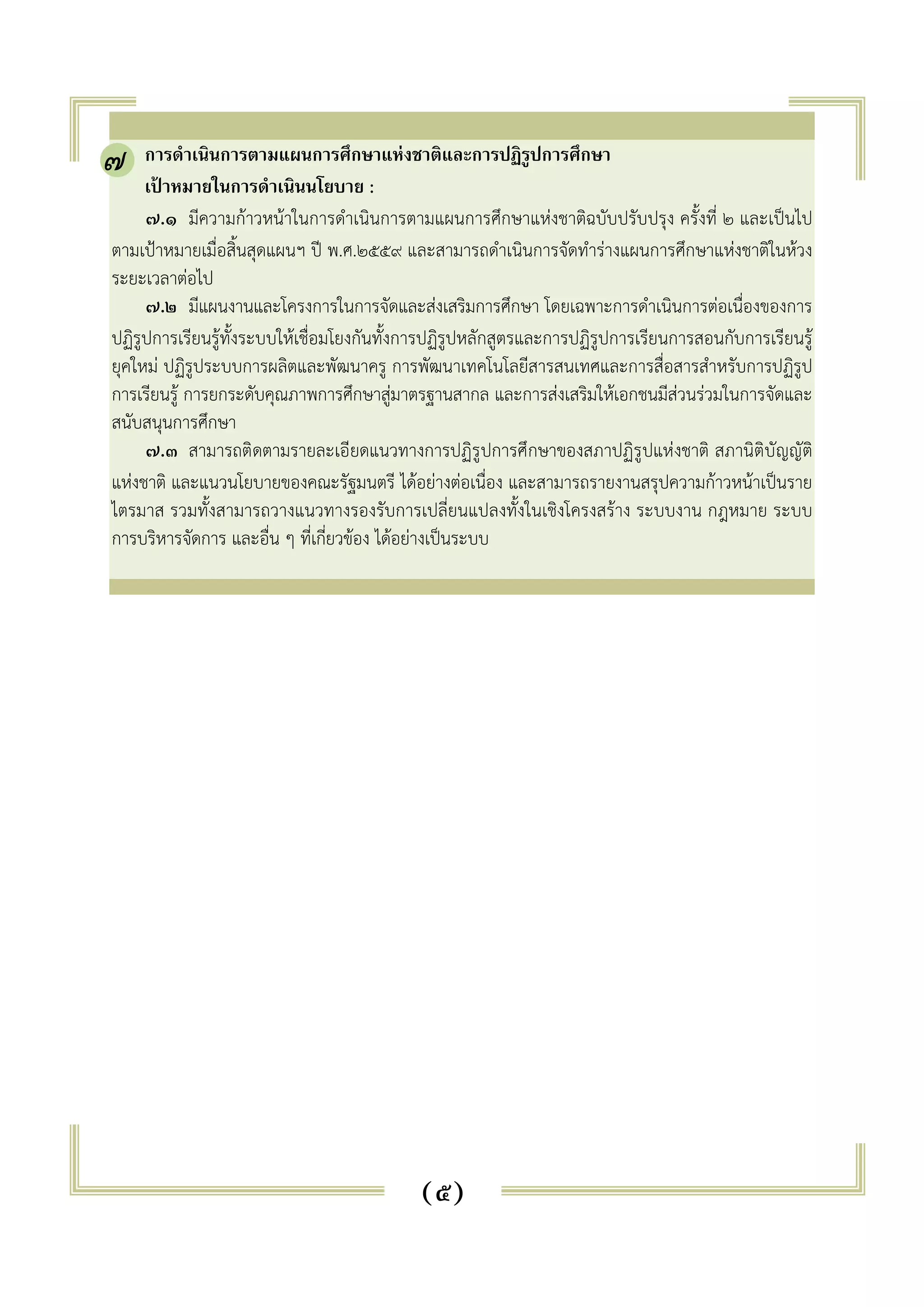 . การดำเนินการตามแผนการศึกษาแห่งชาติและการปฏิรูปการศึกษา 
เป้าหมายในการดำเนินนโยบาย : 
๗.๑ มีความก้าวหน้าในการดำเนินการตามแผนการศึกษาแห่งชาติฉบับปรับปรุง ครั้งที่ ๒ และเป็นไป 
ตามเป้าหมายเมื่อสิ้นสุดแผนฯ ปี พ.ศ.๒๕๕๙ และสามารถดำเนินการจัดทำร่างแผนการศึกษาแห่งชาติในห้วง 
ระยะเวลาต่อไป 
๗.๒ มีแผนงานและโครงการในการจัดและส่งเสริมการศึกษา โดยเฉพาะการดำเนินการต่อเนื่องของการ 
ปฏิรูปการเรียนรู้ทั้งระบบให้เชื่อมโยงกันทั้งการปฏิรูปหลักสูตรและการปฏิรูปการเรียนการสอนกับการเรียนรู้ 
ยุคใหม่ ปฏิรูประบบการผลิตและพัฒนาครู การพัฒนาเทคโนโลยีสารสนเทศและการสื่อสารสำหรับการปฏิรูป 
การเรียนรู้ การยกระดับคุณภาพการศึกษาสู่มาตรฐานสากล และการส่งเสริมให้เอกชนมีส่วนร่วมในการจัดและ 
สนับสนุนการศึกษา 
๗.๓ สามารถติดตามรายละเอียดแนวทางการปฏิรูปการศึกษาของสภาปฏิรูปแห่งชาติ สภานิติบัญญัติ 
แห่งชาติ และแนวนโยบายของคณะรัฐมนตรี ได้อย่างต่อเนื่อง และสามารถรายงานสรุปความก้าวหน้าเป็นราย 
ไตรมาส รวมทั้งสามารถวางแนวทางรองรับการเปลี่ยนแปลงทั้งในเชิงโครงสร้าง ระบบงาน กฎหมาย ระบบ 
การบริหารจัดการ และอื่น ๆ ที่เกี่ยวข้อง ได้อย่างเป็นระบบ 
(๕) 
๗ 
 