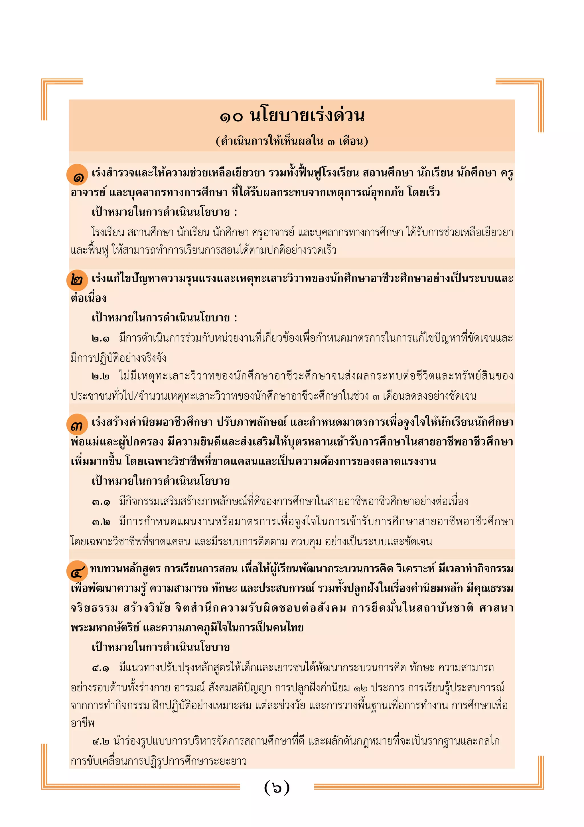 ๑๐ นโยบายเร่งด่วน 
(ดำเนินการให้เห็นผลใน ๓ เดือน) 
๑ 
๑. เร่งสำรวจและให้ความช่วยเหลือเยียวยา รวมทั้งฟื้นฟูโรงเรียน สถานศึกษา นักเรียน นักศึกษา ครู 
อาจารย์ และบุคลากรทางการศึกษา ที่ได้รับผลกระทบจากเหตุการณ์อุทกภัย โดยเร็ว 
เป้าหมายในการดำเนินนโยบาย : 
โรงเรียน สถานศึกษา นักเรียน นักศึกษา ครูอาจารย์ และบุคลากรทางการศึกษา ได้รับการช่วยเหลือเยียวยา 
และฟื้นฟู ให้สามารถทำการเรียนการสอนได้ตามปกติอย่างรวดเร็ว 
๒. เร่งแก้ไขปัญหาความรุนแรงและเหตุทะเลาะวิวาทของนักศึกษาอาชีวะศึกษาอย่างเป็นระบบและ 
ต่อเนื่อง 
เป้าหมายในการดำเนินนโยบาย : 
๒.๑ มีการดำเนินการร่วมกับหน่วยงานที่เกี่ยวข้องเพื่อกำหนดมาตรการในการแก้ไขปัญหาที่ชัดเจนและ 
(๖) 
๒ 
มีการปฏิบัติอย่างจริงจัง 
๒.๒ ไม่มีเหตุทะเลาะวิวาทของนักศึกษาอาชีวะศึกษาจนส่งผลกระทบต่อชีวิตและทรัพย์สินของ 
ประชาชนทั่วไป/จำนวนเหตุทะเลาะวิวาทของนักศึกษาอาชีวะศึกษาในช่วง ๓ เดือนลดลงอย่างชัดเจน 
๓. เร่งสร้างค่านิยมอาชีวศึกษา ปรับภาพลักษณ์ และกำหนดมาตรการเพื่อจูงใจให้นักเรียนนักศึกษา 
พ่อแม่และผู้ปกครอง มีความยินดีและส่งเสริมให้บุตรหลานเข้ารับการศึกษาในสายอาชีพอาชีวศึกษา 
เพิ่มมากขึ้น โดยเฉพาะวิชาชีพที่ขาดแคลนและเป็นความต้องการของตลาดแรงงาน 
เป้าหมายในการดำเนินนโยบาย 
๓.๑ มีกิจกรรมเสริมสร้างภาพลักษณ์ที่ดีของการศึกษาในสายอาชีพอาชีวศึกษาอย่างต่อเนื่อง 
๓.๒ มีการกำหนดแผนงานหรือมาตรการเพื่อจูงใจในการเข้ารับการศึกษาสายอาชีพอาชีวศึกษา 
๓ 
โดยเฉพาะวิชาชีพที่ขาดแคลน และมีระบบการติดตาม ควบคุม อย่างเป็นระบบและชัดเจน 
ทบทวนหลักสูตร การเรียนการสอน เพื่อให้ผู้เรียนพัฒนากระบวนการคิด วิเคราะห์ มีเวลาทำกิจกรรม 
เพื่อพัฒนาความรู้ ความสามารถ ทักษะ และประสบการณ์ รวมทั้งปลูกฝังในเรื่องค่านิยมหลัก มีคุณธรรม 
จริยธรรม สร้างวินัย จิตสำ นึกความรับผิดชอบต่อสังคม การยึดมั่นในสถาบันชาติ ศาสนา 
พระมหากษัตริย์ และความภาคภูมิใจในการเป็นคนไทย 
เป้าหมายในการดำเนินนโยบาย 
๔.๑ มีแนวทางปรับปรุงหลักสูตรให้เด็กและเยาวชนได้พัฒนากระบวนการคิด ทักษะ ความสามารถ 
๔ 
อย่างรอบด้านทั้งร่างกาย อารมณ์ สังคมสติปัญญา การปลูกฝังค่านิยม ๑๒ ประการ การเรียนรู้ประสบการณ์ 
จากการทำกิจกรรม ฝึกปฏิบัติอย่างเหมาะสม แต่ละช่วงวัย และการวางพื้นฐานเพื่อการทำงาน การศึกษาเพื่อ 
อาชีพ 
๔.๒ นำร่องรูปแบบการบริหารจัดการสถานศึกษาที่ดี และผลักดันกฎหมายที่จะเป็นรากฐานและกลไก 
การขับเคลื่อนการปฏิรูปการศึกษาระยะยาว 
 