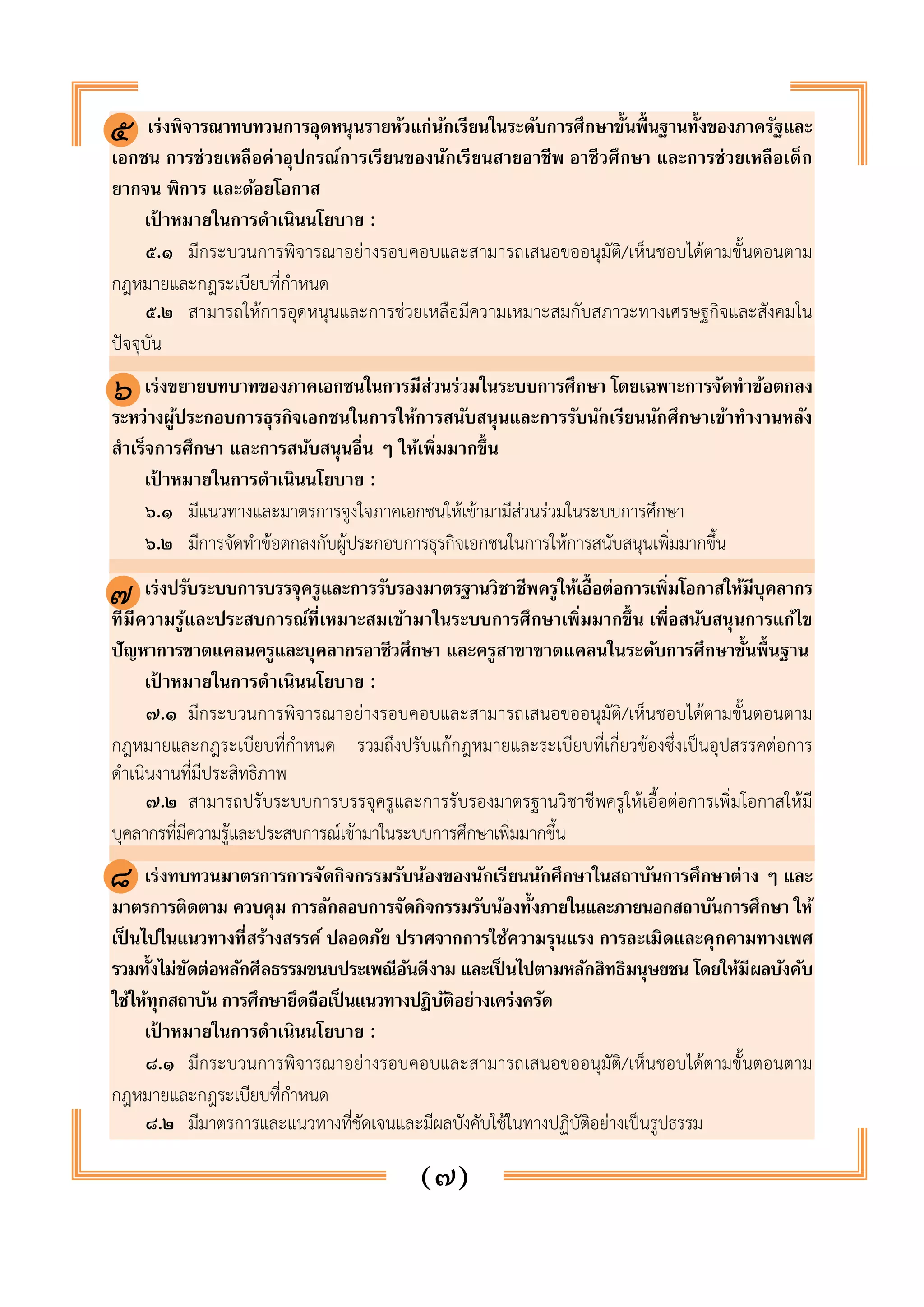 เร่งพิจารณาทบทวนการอุดหนุนรายหัวแก่นักเรียนในระดับการศึกษาขั้นพื้นฐานทั้งของภาครัฐและ 
๕ 
เอกชน การช่วยเหลือค่าอุปกรณ์การเรียนของนักเรียนสายอาชีพ อาชีวศึกษา และการช่วยเหลือเด็ก 
ยากจน พิการ และด้อยโอกาส 
เป้าหมายในการดำเนินนโยบาย : 
๕.๑ มีกระบวนการพิจารณาอย่างรอบคอบและสามารถเสนอขออนุมัติ/เห็นชอบได้ตามขั้นตอนตาม 
(๗) 
กฎหมายและกฎระเบียบที่กำหนด 
๕.๒ สามารถให้การอุดหนุนและการช่วยเหลือมีความเหมาะสมกับสภาวะทางเศรษฐกิจและสังคมใน 
ปัจจุบัน 
๕. เร่งขยายบทบาทของภาคเอกชนในการมีส่วนร่วมในระบบการศึกษา โดยเฉพาะการจัดทำข้อตกลง 
ระหว่างผู้ประกอบการธุรกิจเอกชนในการให้การสนับสนุนและการรับนักเรียนนักศึกษาเข้าทำงานหลัง 
สำเร็จการศึกษา และการสนับสนุนอื่น ๆ ให้เพิ่มมากขึ้น 
เป้าหมายในการดำเนินนโยบาย : 
๖.๑ มีแนวทางและมาตรการจูงใจภาคเอกชนให้เข้ามามีส่วนร่วมในระบบการศึกษา 
๖.๒ มีการจัดทำข้อตกลงกับผู้ประกอบการธุรกิจเอกชนในการให้การสนับสนุนเพิ่มมากขึ้น 
๖. เร่งปรับระบบการบรรจุครูและการรับรองมาตรฐานวิชาชีพครูให้เอื้อต่อการเพิ่มโอกาสให้มีบุคลากร 
ที่มีความรู้และประสบการณ์ที่เหมาะสมเข้ามาในระบบการศึกษาเพิ่มมากขึ้น เพื่อสนับสนุนการแก้ไข 
ปัญหาการขาดแคลนครูและบุคลากรอาชีวศึกษา และครูสาขาขาดแคลนในระดับการศึกษาขั้นพื้นฐาน 
เป้าหมายในการดำเนินนโยบาย : 
๗.๑ มีกระบวนการพิจารณาอย่างรอบคอบและสามารถเสนอขออนุมัติ/เห็นชอบได้ตามขั้นตอนตาม 
กฎหมายและกฎระเบียบที่กำหนด รวมถึงปรับแก้กฎหมายและระเบียบที่เกี่ยวข้องซึ่งเป็นอุปสรรคต่อการ 
ดำเนินงานที่มีประสิทธิภาพ 
๗.๒ สามารถปรับระบบการบรรจุครูและการรับรองมาตรฐานวิชาชีพครูให้เอื้อต่อการเพิ่มโอกาสให้มี 
บุคลากรที่มีความรู้และประสบการณ์เข้ามาในระบบการศึกษาเพิ่มมากขึ้น 
๗. เร่งทบทวนมาตรการการจัดกิจกรรมรับน้องของนักเรียนนักศึกษาในสถาบันการศึกษาต่าง ๆ และ 
มาตรการติดตาม ควบคุม การลักลอบการจัดกิจกรรมรับน้องทั้งภายในและภายนอกสถาบันการศึกษา ให้ 
เป็นไปในแนวทางที่สร้างสรรค์ ปลอดภัย ปราศจากการใช้ความรุนแรง การละเมิดและคุกคามทางเพศ 
รวมทั้งไม่ขัดต่อหลักศีลธรรมขนบประเพณีอันดีงาม และเป็นไปตามหลักสิทธิมนุษยชน โดยให้มีผลบังคับ 
ใช้ให้ทุกสถาบัน การศึกษายึดถือเป็นแนวทางปฏิบัติอย่างเคร่งครัด 
เป้าหมายในการดำเนินนโยบาย : 
๘.๑ มีกระบวนการพิจารณาอย่างรอบคอบและสามารถเสนอขออนุมัติ/เห็นชอบได้ตามขั้นตอนตาม 
กฎหมายและกฎระเบียบที่กำหนด 
๘.๒ มีมาตรการและแนวทางที่ชัดเจนและมีผลบังคับใช้ในทางปฏิบัติอย่างเป็นรูปธรรม 
๖ 
๗ 
๘ 
 