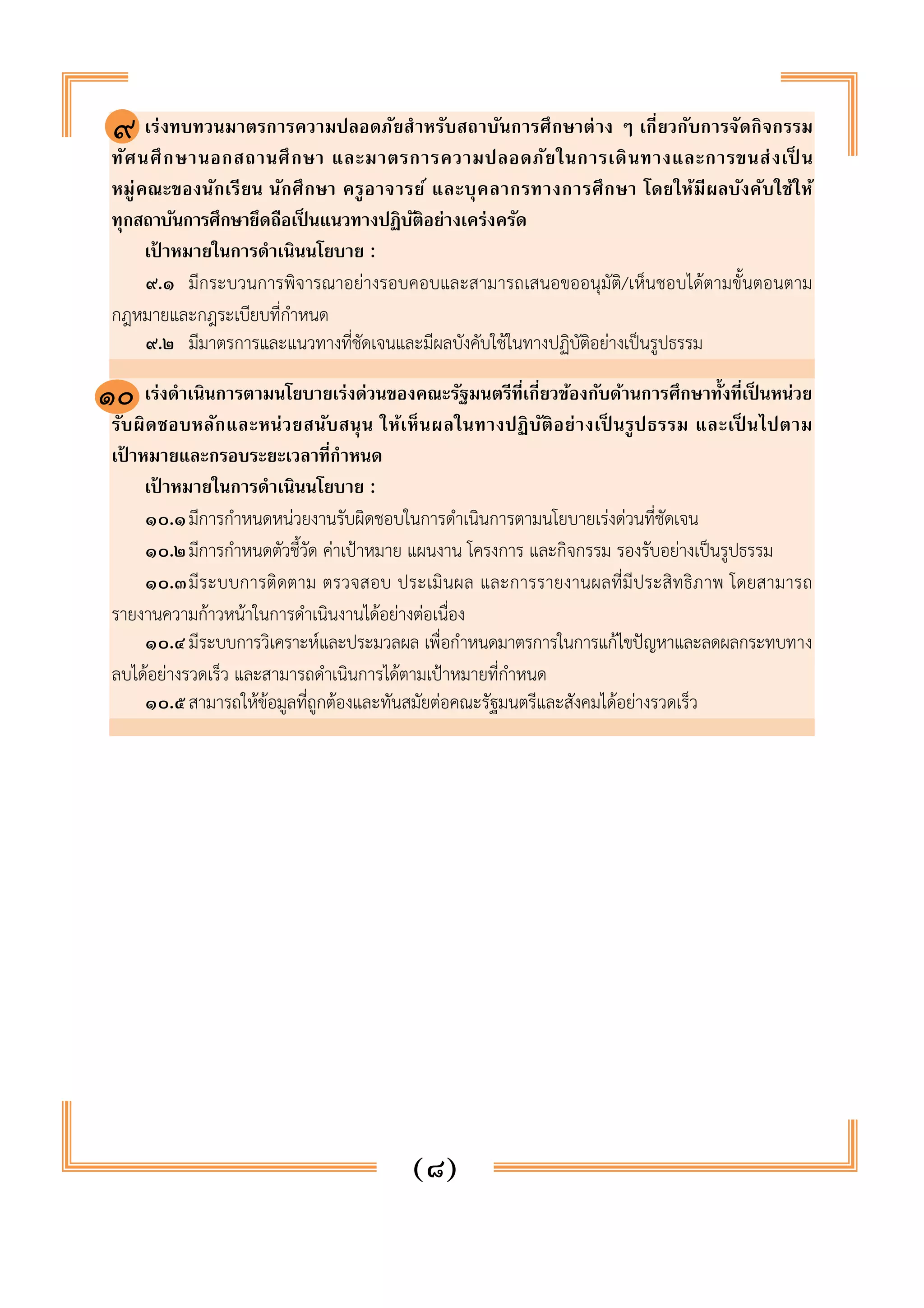 ๘. เร่งทบทวนมาตรการความปลอดภัยสำหรับสถาบันการศึกษาต่าง ๆ เกี่ยวกับการจัดกิจกรรม 
ทัศนศึกษานอกสถานศึกษา และมาตรการความปลอดภัยในการเดินทางและการขนส่งเป็น 
หมู่คณะของนักเรียน นักศึกษา ครูอาจารย์ และบุคลากรทางการศึกษา โดยให้มีผลบังคับใช้ให้ 
ทุกสถาบันการศึกษายึดถือเป็นแนวทางปฏิบัติอย่างเคร่งครัด 
เป้าหมายในการดำเนินนโยบาย : 
๙.๑ มีกระบวนการพิจารณาอย่างรอบคอบและสามารถเสนอขออนุมัติ/เห็นชอบได้ตามขั้นตอนตาม 
(๘) 
กฎหมายและกฎระเบียบที่กำหนด 
๙.๒ มีมาตรการและแนวทางที่ชัดเจนและมีผลบังคับใช้ในทางปฏิบัติอย่างเป็นรูปธรรม 
๙. เร่งดำเนินการตามนโยบายเร่งด่วนของคณะรัฐมนตรีที่เกี่ยวข้องกับด้านการศึกษาทั้งที่เป็นหน่วย 
รับผิดชอบหลักและหน่วยสนับสนุน ให้เห็นผลในทางปฏิบัติอย่างเป็นรูปธรรม และเป็นไปตาม 
เป้าหมายและกรอบระยะเวลาที่กำหนด 
เป้าหมายในการดำเนินนโยบาย : 
๑๐.๑ มีการกำหนดหน่วยงานรับผิดชอบในการดำเนินการตามนโยบายเร่งด่วนที่ชัดเจน 
๑๐.๒ มีการกำหนดตัวชี้วัด ค่าเป้าหมาย แผนงาน โครงการ และกิจกรรม รองรับอย่างเป็นรูปธรรม 
๑๐.๓ มีระบบการติดตาม ตรวจสอบ ประเมินผล และการรายงานผลที่มีประสิทธิภาพ โดยสามารถ 
รายงานความก้าวหน้าในการดำเนินงานได้อย่างต่อเนื่อง 
๑๐.๔ มีระบบการวิเคราะห์และประมวลผล เพื่อกำหนดมาตรการในการแก้ไขปัญหาและลดผลกระทบทาง 
ลบได้อย่างรวดเร็ว และสามารถดำเนินการได้ตามเป้าหมายที่กำหนด 
๑๐.๕ สามารถให้ข้อมูลที่ถูกต้องและทันสมัยต่อคณะรัฐมนตรีและสังคมได้อย่างรวดเร็ว 
๙ 
๑๐ 
 
