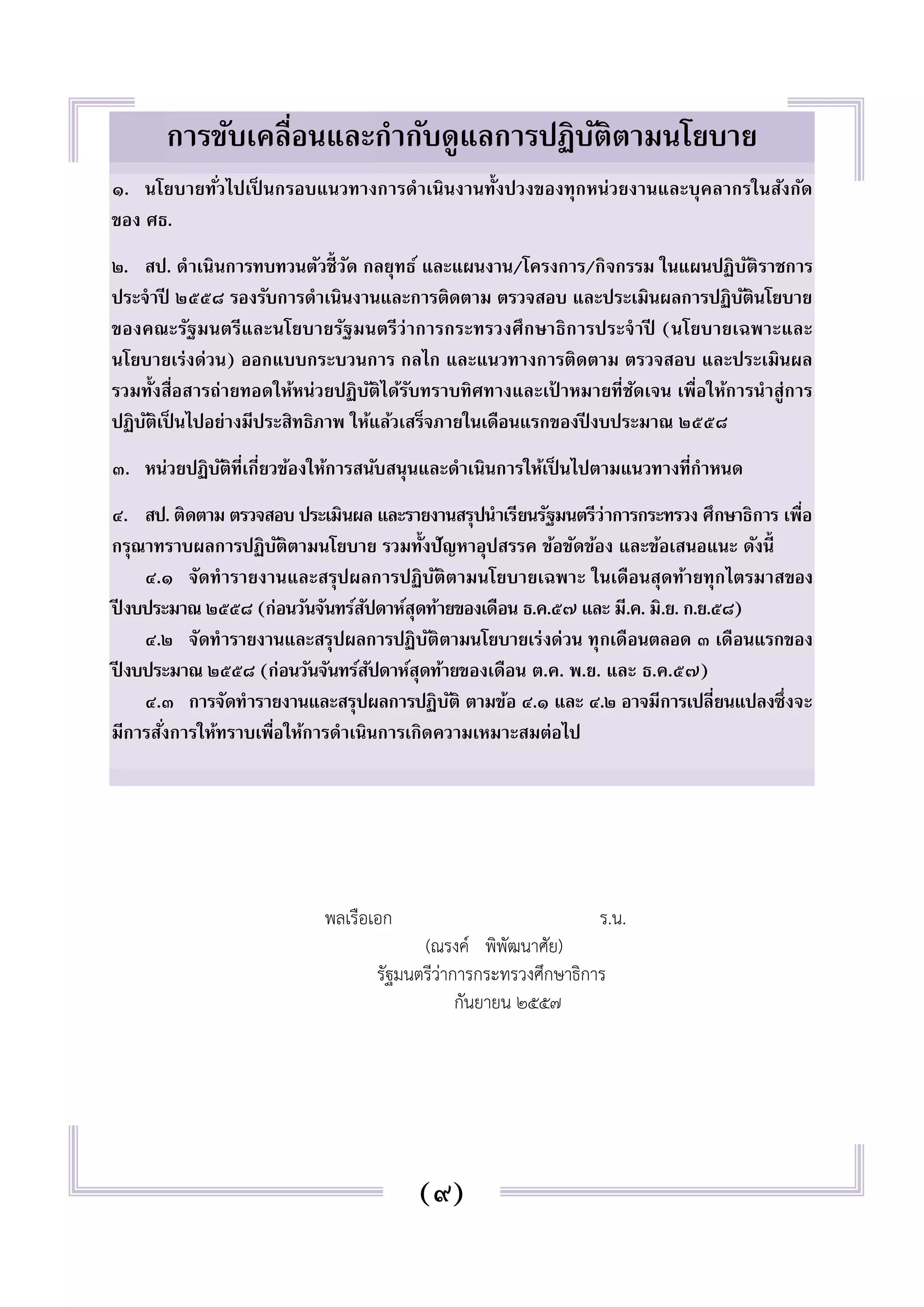 การขับเคลื่อนและกำกับดูแลการปฏิบัติตามนโยบาย 
๑. นโยบายทัว่ไปเป็นกรอบแนวทางการดำเนินงานทั้งปวงของทุกหน่วยงานและบุคลากรในสังกัด 
ของ ศธ. 
๒. สป. ดำเนินการทบทวนตัวชี้วัด กลยุทธ์ และแผนงาน/โครงการ/กิจกรรม ในแผนปฏิบัติราชการ 
ประจำปี ๒๕๕๘ รองรับการดำเนินงานและการติดตาม ตรวจสอบ และประเมินผลการปฏิบัตินโยบาย 
ของคณะรัฐมนตรีและนโยบายรัฐมนตรีว่าการกระทรวงศึกษาธิการประจำปี (นโยบายเฉพาะและ 
นโยบายเร่งด่วน) ออกแบบกระบวนการ กลไก และแนวทางการติดตาม ตรวจสอบ และประเมินผล 
รวมทั้งสื่อสารถ่ายทอดให้หน่วยปฏิบัติได้รับทราบทิศทางและเป้าหมายที่ชัดเจน เพื่อให้การนำสู่การ 
ปฏิบัติเป็นไปอย่างมีประสิทธิภาพ ให้แล้วเสร็จภายในเดือนแรกของปีงบประมาณ ๒๕๕๘ 
๓. หน่วยปฏิบัติที่เกี่ยวข้องให้การสนับสนุนและดำเนินการให้เป็นไปตามแนวทางที่กำหนด 
๔. สป. ติดตาม ตรวจสอบ ประเมินผล และรายงานสรุปนำเรียนรัฐมนตรีว่าการกระทรวง ศึกษาธิการ เพื่อ 
กรุณาทราบผลการปฏิบัติตามนโยบาย รวมทั้งปัญหาอุปสรรค ข้อขัดข้อง และข้อเสนอแนะ ดังนี้ 
๔.๑ จัดทำรายงานและสรุปผลการปฏิบัติตามนโยบายเฉพาะ ในเดือนสุดท้ายทุกไตรมาสของ 
ปีงบประมาณ ๒๕๕๘ (ก่อนวันจันทร์สัปดาห์สุดท้ายของเดือน ธ.ค.๕๗ และ มี.ค. มิ.ย. ก.ย.๕๘) 
๔.๒ จัดทำรายงานและสรุปผลการปฏิบัติตามนโยบายเร่งด่วน ทุกเดือนตลอด ๓ เดือนแรกของ 
ปีงบประมาณ ๒๕๕๘ (ก่อนวันจันทร์สัปดาห์สุดท้ายของเดือน ต.ค. พ.ย. และ ธ.ค.๕๗) 
๔.๓ การจัดทำรายงานและสรุปผลการปฏิบัติ ตามข้อ ๔.๑ และ ๔.๒ อาจมีการเปลี่ยนแปลงซึ่งจะ 
มีการสัง่การให้ทราบเพื่อให้การดำเนินการเกิดความเหมาะสมต่อไป 
พลเรือเอก ร.น. 
(ณรงค์ พิพัฒนาศัย) 
รัฐมนตรีว่าการกระทรวงศึกษาธิการ 
กันยายน ๒๕๕๗ 
(๙) 
