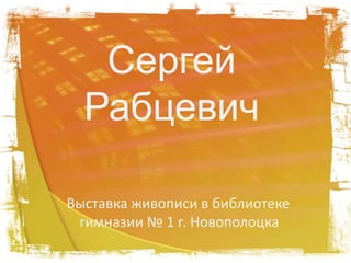 Сергей 
Рабцевич 
Выставка живописи в библиотеке 
гимназии № 1 г. Новополоцка 
 