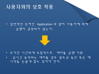 사용자와의 상호 작용 
• 일반적인 온라인 Application 과 달리 사용자에 의해 
실행이 결정되지 않는다 . 
• 주어진 시간외에 독립적으로 배치를 실행 지원 
• 실시간 동작되는 배치를 업무 필요상 중단 혹은 재 
시작을 손쉽게 할수 있어야 한다. 
 