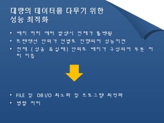 대량의 데이터를 다루기 위한 
성능 최적화 
• 배치 처리 에러 발생시 전체가 롤백됨 
• 트랜잭션 단위가 껀별로 진행되어 성능지연 
• 전체 ( 성공 &실패) 단위로 배치가 구성되어 부분 처 
리 미흡 
• FILE 및 DB I/O 최소화 및 프로그램 최적화 
• 병렬 처리 
 