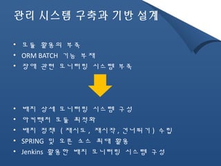 관리 시스템 구축과 기반 설계 
• 모듈 활용의 부족 
• ORM BATCH 기능 부재 
• 장애 관련 모니터링 시스템 부족 
• 배치 상세 모니터링 시스템 구성 
• 아키텍처 모듈 최적화 
• 배치 정책 (재시도, 재시작,건너뛰기) 수립 
• SPRING 및 오픈 소스 최대 활용 
• Jenkins 활용한 배치 모니터링 시스템 구성 
 