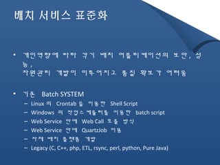 배치 서비스 표준화 
• 개인역량에 따라 각기 배치 어플리케이션의 보안 , 성 
능, 
자원관리 개발이 이루어지고 품질 확보가 어려움 
• 기존 Batch SYSTEM 
– Linux 의 Crontab을 이용한 Shell Script 
– Windows 의 작업스케쥴러를 이용한 batch script 
– Web Service 안에 Web Call 호출 방식 
– Web Service 안에 QuartzJob 이용 
– 자체 배치 플랫폼 개발 
– Legacy (C, C++, php, ETL, rsync, perl, python, Pure Java) 
 