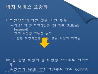 배치 서비스 표준화 
• 트랜잭션에 대한 깊은 고민 부족 
– 지나치게 긴 트랜잭션은 DB 자원 (Rollback 
Segement) 
한계 부딪칠 가능성 높다 
– 짧은 트랜잭션은 좋은 성능 보장이 어려움 
DB 및 운영 특성에 맞게 일정 사이즈로 데이터 
를 
균일하게 Fetch 하여 적정횟수 만큼 Commit 
문서 참고 : http://helloworld.naver.com/helloworld/1247 
 