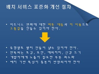 배치 서비스 표준화 개선 절차 
• 비즈니스 변화에 대한 빠른 대응과 저 비용으로 
고품질을 만들수 있어야 한다. 
• 유형별로 빨리 만들어 낼수 있어야 한다. 
• 반복되는 로깅, 보안, 예외처리, 신경 끄기 
• 개발자에게 노출이 필요한 부분 최소화 
• 배치 기반 특성이 충분히 반영되어야 한다 
 