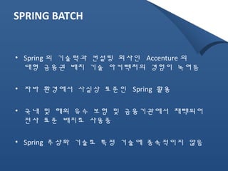 SPRING BATCH 
• Spring 의 기술력과 컨설팅 회사인 Accenture 의 
대형 금융권 배치 기술 아키텍처의 경험이 녹여듬 
• 자바 환경에서 사실상 표준인 Spring 활용 
• 국내 및 해외 유수 보험 및 금융기관에서 채택되어 
전사 표준 배치로 사용중 
• Spring 추상화 기술로 특정 기술에 종속적이지 않음 
 