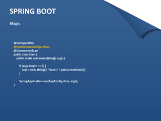 SPRING BOOT 
Magic 
@Configuration 
@EnableAutoConfiguration 
@ComponentScan 
public class Start { 
public static void main(String[] args) { 
if (args.length == 0) { 
args = new String[]{ "date=" + getCurrentDate()}; 
} 
SpringApplication.run(AppConfig.class, args); 
} 
 