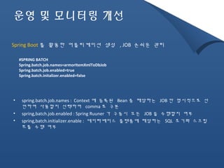 운영 및 모니터링 개선 
Spring Boot 를 활용한 어플리케이션 생성 , JOB 손쉬운 관리 
#SPRING BATCH 
Spring.batch.job.names=armorItemXmlToDbJob 
Spring.batch.job.enabled=true 
Spring.batch.initalizer.enabled=false 
• spring.batch.job.names : Context 에 등록된 Bean 중 해당하는 JOB 만 명시적으로 선 
언하여 사용할지 선택하며 comma 로 구분 
• spring,batch.job.enabled : Spring Ruuner 가 구동시 모든 JOB 을 수행할지 여부 
• spring,batch.initializer.enable : 데이타베이스 플랫폼에 해당하는 SQL 초기화 스크립 
트를 수행 여부 
 