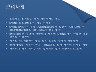 고려사항 
• 코드양은 줄어드는 반면 개념이해는 필수 
• SPRING 프로젝트들은 계속 진화중 
• SPRING-BATCH 는 동일 JOB Repository 에 동일한 JOB-NAME 과 
JOB-PARAMETER 로 JOB Instance 생성 불가 
• BATCH JOB 은 성격이 다양하기 때문에 SPRING에서 다양한 해결 
방법을 지원한다 
• 바퀴를 재 개발하지 말고 오픈 소스를 찾아서 사용하자 
• 장애 발생을 최소화 하고 TestCase를 통해 사전에 문제를 예방 
• 테스트가 어느 자리, 어느 망에서도 쉽게 재현되도록 준비 
 