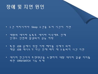 장애 및 지연 원인 
• 1건 처리시마다 Sleep 구간을 두어 시간이 지연 
• 대량의 데이타 등록후 데이타 미삭제로 인해 
인덱스 단편화 발생되어 성능 하락 
• 특정 JOB 실패시 작업 이력 테이블 삭제가 되며 
해당 JOB 재시도가 아닌 전체 배치 재 구동되어 시간 지연 
• 데이터 한건마다 트랜잭션을 수행하며 대량 데이터 일괄 처리를 
위한 ORM BATCH 기능 부재 
 