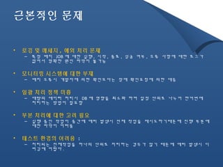 근본적인 문제 
• 로깅 및 메세지 , 예외 처리 문제 
– 특정 배치 JOB 에 대한 실행, 시작, 종료, 성공 여부, 오류 사항에 대한 로그가 
없어서 명확한 원인 파악이 불가능 
• 모니터링 시스템에 대한 부재 
– 배치 오류시 개발자에 의한 확인보다는 장애 확인요청에 의한 대응 
• 일괄 처리 정책 미흡 
– 대량의 데이터 처리시 DB 에 영향을 최소화 하며 일정 단위로 나누어 한꺼번에 
처리하는 방법이 필요함 
• 부분 처리에 대한 고려 필요 
– 실행 중인 작업이 중간에 에러 발생시 전체 작업을 재시도하기때문에 진행 부분에 
대한 파악이 어려움 
• 테스트 환경의 어려움 : 
– 처리되는 전체작업을 하나의 단위로 처리하는 경우가 많기 때문에 에러 발생시 디 
버깅에 어렵다. 
 