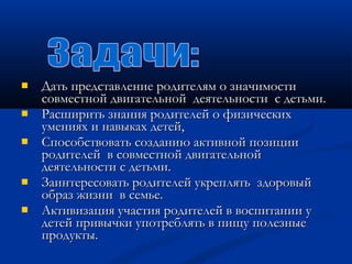  ДДааттьь ппррееддссттааввллееннииее ррооддииттеелляямм оо ззннааччииммооссттии 
ссооввммеессттнноойй ддввииггааттееллььнноойй ддееяяттееллььннооссттии сс ддееттььммии.. 
 РРаассшшииррииттьь ззннаанниияя ррооддииттееллеейй оо ффииззииччеессккиихх 
ууммеенниияяхх ии ннааввыыккаахх ддееттеейй,, 
 ССппооссооббссттввооввааттьь ссооззддааннииюю ааккттииввнноойй ппооззииццииии 
ррооддииттееллеейй вв ссооввммеессттнноойй ддввииггааттееллььнноойй 
ддееяяттееллььннооссттии сс ддееттььммии.. 
 ЗЗааииннттеерреессооввааттьь ррооддииттееллеейй ууккрреепплляяттьь ззддооррооввыыйй 
ооббрраазз жжииззннии вв ссееммььее.. 
 ААккттииввииззаацциияя ууччаассттиияя ррооддииттееллеейй вв ввооссппииттааннииии уу 
ддееттеейй ппррииввыыччккии ууппооттрреебблляяттьь вв ппиищщуу ппооллееззнныыее 
ппррооддууккттыы.. 
 
