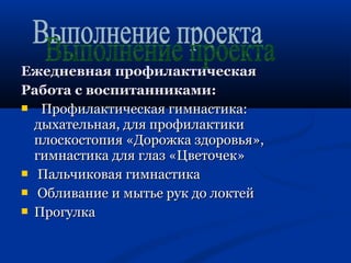 ЕЕжжееддннееввннааяя ппррооффииллааккттииччеессккааяя 
РРааббооттаа сс ввооссппииттааннннииккааммии:: 
 ППррооффииллааккттииччеессккааяя ггииммннаассттииккаа:: 
ддыыххааттееллььннааяя,, ддлляя ппррооффииллааккттииккии 
ппллооссккооссттооппиияя «ДДоорроожжккаа ззддооррооввььяя»,, 
ггииммннаассттииккаа ддлляя ггллаазз «ЦЦввееттооччеекк» 
 ППааллььччииккооввааяя ггииммннаассттииккаа 
 ООббллииввааннииее ии ммыыттььее рруукк ддоо ллооккттеейй 
 ППррооггууллккаа 
 