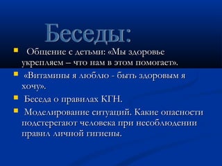  ООббщщееннииее сс ддееттььммии:: «ММыы ззддооррооввььее 
ууккрреепплляяеемм –– ччттоо ннаамм вв ээттоомм ппооммооггааеетт».. 
 «ВВииттааммиинныы яя ллююббллюю -- ббыыттьь ззддооррооввыымм яя 
ххооччуу».. 
 ББеессееддаа оо ппррааввииллаахх ККГГНН.. 
 ММооддееллииррооввааннииее ссииттууаацциийй.. ККааккииее ооппаассннооссттии 
ппооддссттееррееггааюютт ччееллооввееккаа ппррии ннеессооббллююддееннииии 
ппррааввиилл ллииччнноойй ггииггииеенныы.. 
 