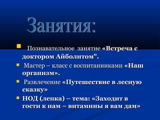  ППооззннааввааттееллььннооее ззаанняяттииее «ВВссттррееччаа сс 
ддооккттоорроомм ААййббооллииттоомм"".. 
 ММаассттеерр –– ккллаасссс сс ввооссппииттааннннииккааммии «ННаашш 
ооррггааннииззмм».. 
 РРааззввллееччееннииее «ППууттеешшеессттввииее вв ллеессннууюю 
ссккааззккуу» 
 ННООДД ((ллееппккаа)) –– ттееммаа:: «ЗЗааххооддиитт вв 
ггооссттии кк ннаамм –– ввииттааммиинныы яя вваамм ддаамм»
 