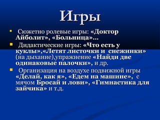 ИИггррыы 
 ССююжжееттнноо ррооллееввыыее ииггррыы:: «ДДооккттоорр 
ААййббооллиитт»,, «ББооллььннииццаа»…… 
 ДДииддааккттииччеессккииее ииггррыы:: «ЧЧттоо еессттьь уу 
ккууккллыы»,,«ЛЛееттяятт ллииссттооччккии ии ссннеежжииннккии» 
((ннаа ддыыххааннииее)),,ууппрраажжннееннииее «ННааййддии ддввее 
ооддииннааккооввыыее ппааллооччккии»,, ии ддрр.. 
 ООррггааннииззаацциияя ннаа ввооззддууххее ппооддввиижжнноойй ииггррыы 
«ДДееллаайй,, ккаакк яя»,, «ЕЕддеемм ннаа ммаашшииннее»,, сс 
ммяяччоомм ББррооссаайй ии ллооввии»,, «ГГииммннаассттииккаа ддлляя 
ззааййччииккаа» ии тт..дд.. 
 