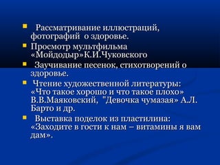  РРаассссммааттррииввааннииее ииллллююссттрраацциийй,, 
ффооттооггррааффиийй оо ззддооррооввььее.. 
 ППррооссммооттрр ммууллььттффииллььммаа 
«ММооййддооддыырр»КК..ИИ..ЧЧууккооввссккооггоо 
 ЗЗааууччииввааннииее ппеессеенноокк,, ссттииххооттввоорреенниийй оо 
ззддооррооввььее.. 
 ЧЧттееннииее ххууддоожжеессттввеенннноойй ллииттееррааттууррыы:: 
«ЧЧттоо ттааккооее ххоорроошшоо ии ччттоо ттааккооее ппллооххоо» 
ВВ..ВВ..ММааяяккооввссккиийй,, ""ДДееввооччккаа ччууммааззааяя» АА..ЛЛ.. 
ББааррттоо ии ддрр.. 
 ВВыыссттааввккаа ппооддееллоокк иизз ппллаассттииллииннаа:: 
«ЗЗааххооддииттее вв ггооссттии кк ннаамм –– ввииттааммиинныы яя вваамм 
ддаамм».. 
 