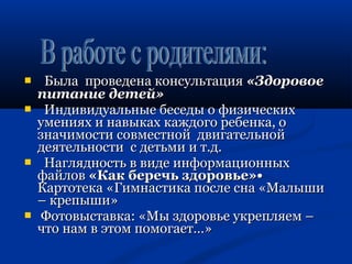  ББыыллаа ппррооввееддееннаа ккооннссууллььттаацциияя «ЗЗддооррооввооее 
ппииттааннииее ддееттеейй» 
 ИИннддииввииддууааллььнныыее ббеессееддыы оо ффииззииччеессккиихх 
ууммеенниияяхх ии ннааввыыккаахх ккаажжддооггоо ррееббееннккаа,, оо 
ззннааччииммооссттии ссооввммеессттнноойй ддввииггааттееллььнноойй 
ддееяяттееллььннооссттии сс ддееттььммии ии тт..дд.. 
 ННаагглляяддннооссттьь вв ввииддее ииннффооррммааццииоонннныыхх 
ффааййллоовв «ККаакк ббееррееччьь ззддооррооввььее»•• 
ККааррттооттееккаа «ГГииммннаассттииккаа ппооссллее ссннаа «ММааллыышшии 
–– ккррееппыышшии» 
 ФФооттооввыыссттааввккаа:: «ММыы ззддооррооввььее ууккрреепплляяеемм –– 
ччттоо ннаамм вв ээттоомм ппооммооггааеетт……»
 