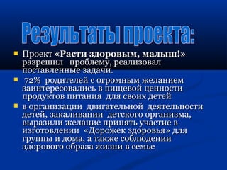  ППррооеекктт «РРаассттии ззддооррооввыымм,, ммааллыышш!!» 
ррааззрреешшиилл ппррооббллееммуу,, ррееааллииззоовваалл 
ппооссттааввллеенннныыее ззааддааччии.. 
 722%% ррооддииттееллеейй сс ооггррооммнныымм жжееллааннииеемм 
ззааииннттеерреессооввааллииссьь вв ппиищщееввоойй ццееннннооссттии 
ппррооддууккттоовв ппииттаанниияя ддлляя ссввооиихх ддееттеейй 
 вв ооррггааннииззааццииии ддввииггааттееллььнноойй ддееяяттееллььннооссттии 
ддееттеейй,, ззааккааллииввааннииии ддееттссккооггоо ооррггааннииззммаа,, 
ввыыррааззииллии жжееллааннииее ппрриинняяттьь ууччаассттииее вв 
ииззггооттооввллееннииии «ДДоорроожжеекк ззддооррооввььяя» ддлляя 
ггррууппппыы ии ддооммаа,, аа ттааккжжее ссооббллююддееннииии 
ззддооррооввооггоо ооббррааззаа жжииззннии вв ссееммььее 
 