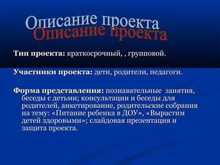 ТТиипп ппррооееккттаа:: ккррааттккооссррооччнныыйй,, ,, ггррууппппооввоойй.. 
УУччаассттннииккии ппррооееккттаа:: ддееттии,, ррооддииттееллии,, ппееддааггооггии.. 
ФФооррммаа ппррееддссттааввллеенниияя:: ппооззннааввааттееллььнныыее ззаанняяттиияя,, 
ббеессееддыы сс ддееттььммии;; ккооннссууллььттааццииии ии ббеессееддыы ддлляя 
ррооддииттееллеейй,, ааннккееттииррооввааннииее,, ррооддииттееллььссккииее ссооббрраанниияя 
ннаа ттееммуу:: «ППииттааннииее ррееббееннккаа вв ДДООУУ»,, «ВВыырраассттиимм 
ддееттеейй ззддооррооввыыммии»;; ссллааййддооввааяя ппррееззееннттаацциияя ии 
ззаащщииттаа ппррооееккттаа.. 
 